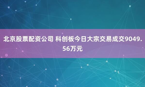 北京股票配资公司 科创板今日大宗交易成交9049.56万元