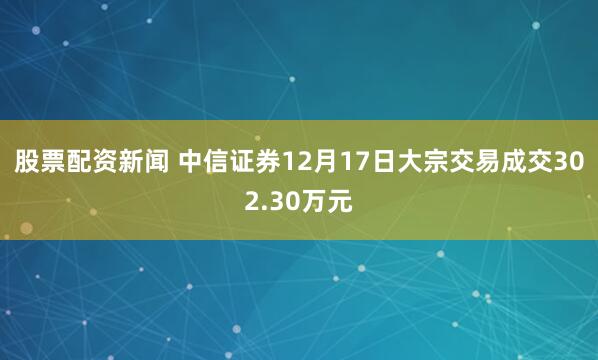 股票配资新闻 中信证券12月17日大宗交易成交302.30万元