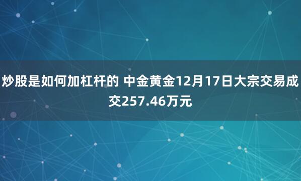 炒股是如何加杠杆的 中金黄金12月17日大宗交易成交257.46万元