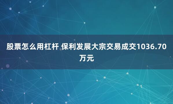 股票怎么用杠杆 保利发展大宗交易成交1036.70万元