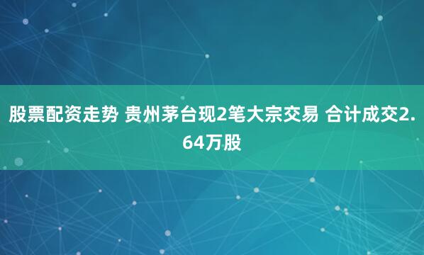 股票配资走势 贵州茅台现2笔大宗交易 合计成交2.64万股