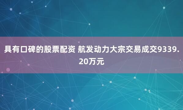 具有口碑的股票配资 航发动力大宗交易成交9339.20万元