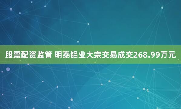 股票配资监管 明泰铝业大宗交易成交268.99万元