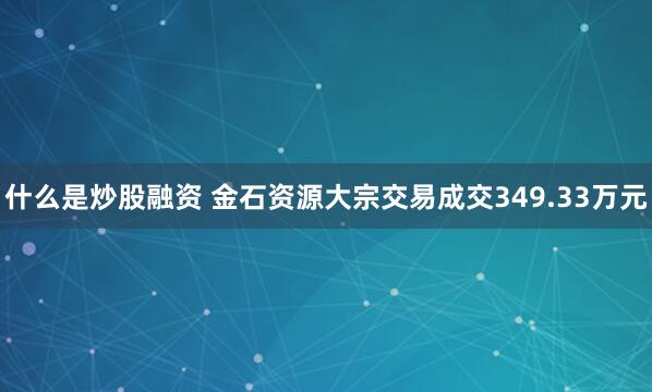 什么是炒股融资 金石资源大宗交易成交349.33万元