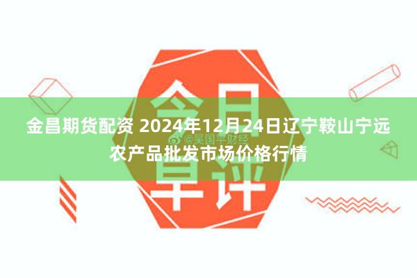 金昌期货配资 2024年12月24日辽宁鞍山宁远农产品批发市场价格行情