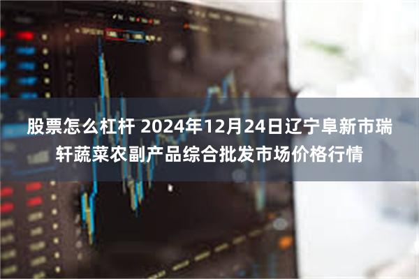 股票怎么杠杆 2024年12月24日辽宁阜新市瑞轩蔬菜农副产品综合批发市场价格行情