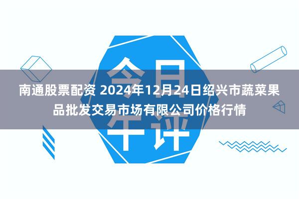 南通股票配资 2024年12月24日绍兴市蔬菜果品批发交易市场有限公司价格行情