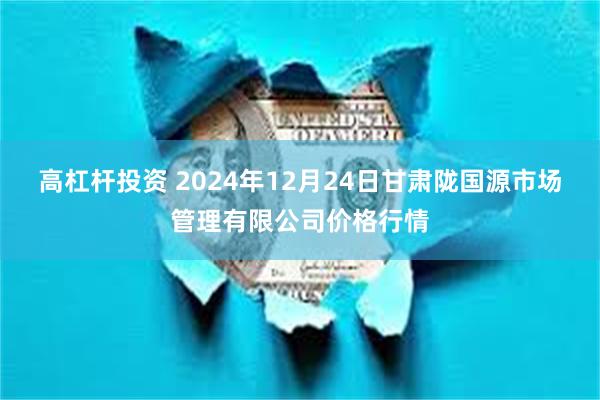 高杠杆投资 2024年12月24日甘肃陇国源市场管理有限公司价格行情