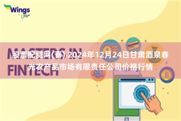 股票配资网(晋) 2024年12月24日甘肃酒泉春光农产品市场有限责任公司价格行情