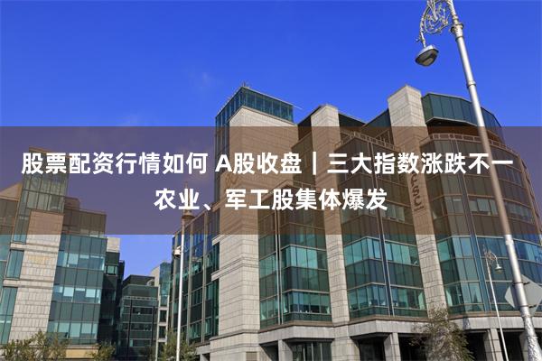 股票配资行情如何 A股收盘｜三大指数涨跌不一 农业、军工股集体爆发