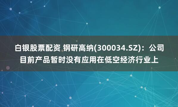 白银股票配资 钢研高纳(300034.SZ)：公司目前产品暂时没有应用在低空经济行业上