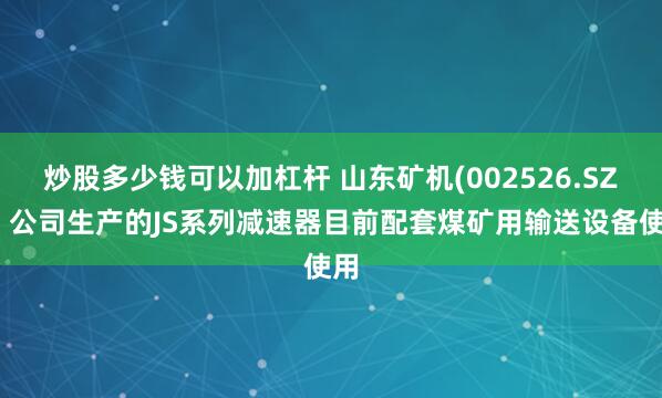 炒股多少钱可以加杠杆 山东矿机(002526.SZ)：公司生产的JS系列减速器目前配套煤矿用输送设备使用