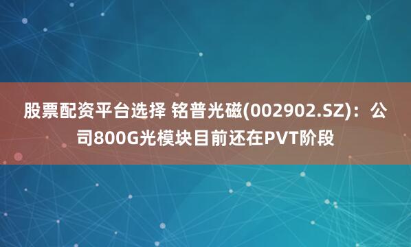 股票配资平台选择 铭普光磁(002902.SZ)：公司800G光模块目前还在PVT阶段