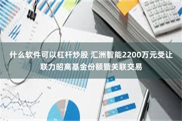 什么软件可以杠杆炒股 汇洲智能2200万元受让联力昭离基金份额暨关联交易