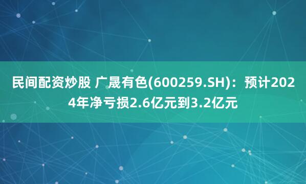 民间配资炒股 广晟有色(600259.SH)：预计2024年净亏损2.6亿元到3.2亿元