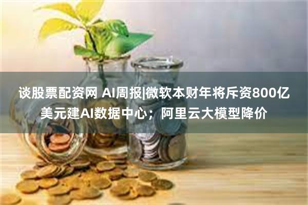 谈股票配资网 AI周报|微软本财年将斥资800亿美元建AI数据中心；阿里云大模型降价