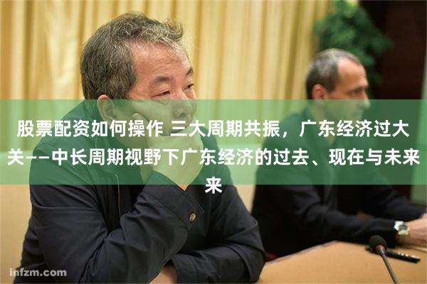 股票配资如何操作 三大周期共振，广东经济过大关——中长周期视野下广东经济的过去、现在与未来