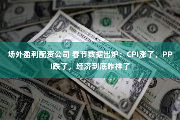 场外盈利配资公司 春节数据出炉：CPI涨了，PPI跌了，经济到底咋样了