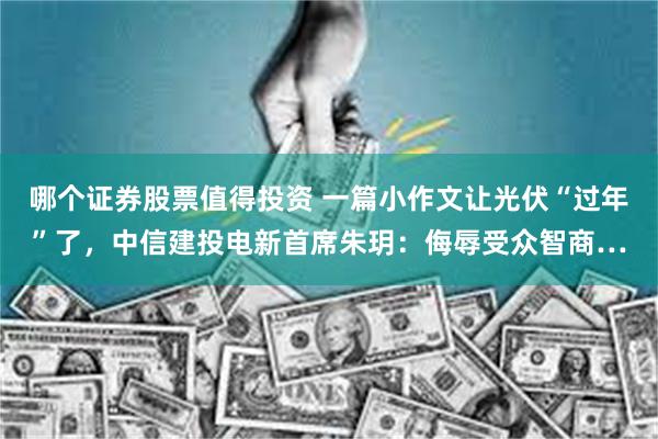 哪个证券股票值得投资 一篇小作文让光伏“过年”了，中信建投电新首席朱玥：侮辱受众智商…