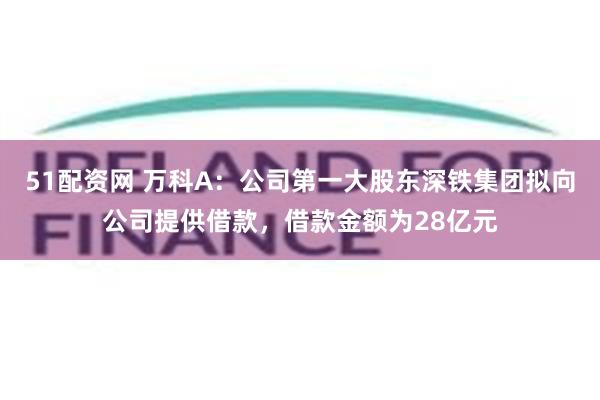 51配资网 万科A：公司第一大股东深铁集团拟向公司提供借款，借款金额为28亿元