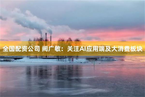 全国配资公司 阙广敏：关注AI应用端及大消费板块