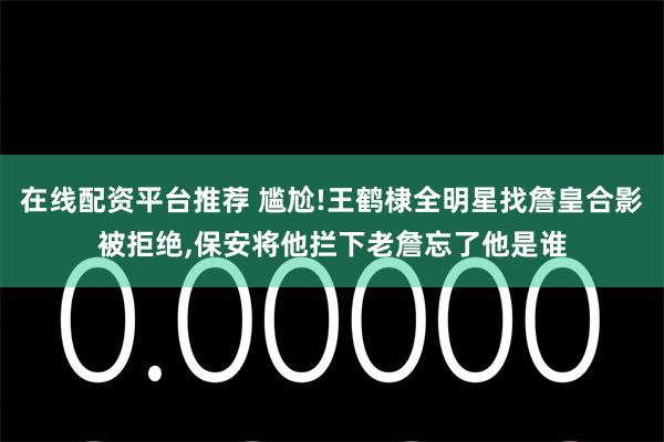 在线配资平台推荐 尴尬!王鹤棣全明星找詹皇合影被拒绝,保安将他拦下老詹忘了他是谁