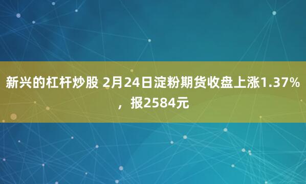 新兴的杠杆炒股 2月24日淀粉期货收盘上涨1.37%，报2584元