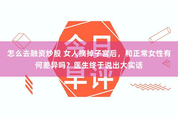 怎么去融资炒股 女人摘掉子宫后，和正常女性有何差异吗？医生终于说出大实话