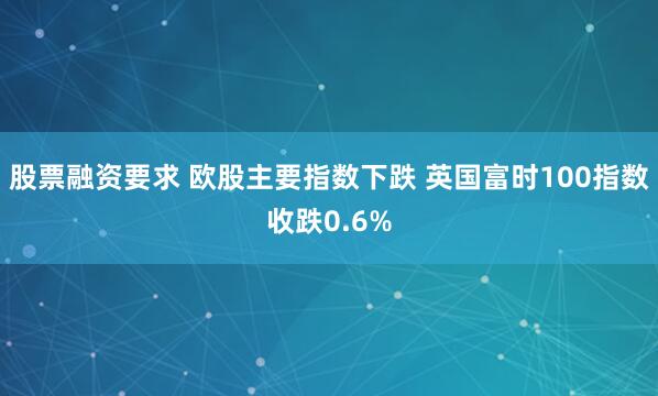 股票融资要求 欧股主要指数下跌 英国富时100指数收跌0.6%