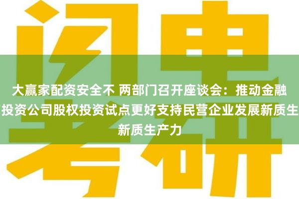 大赢家配资安全不 两部门召开座谈会：推动金融资产投资公司股权投资试点更好支持民营企业发展新质生产力