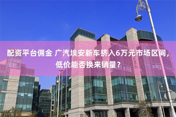 配资平台佣金 广汽埃安新车挤入6万元市场区间，低价能否换来销量？