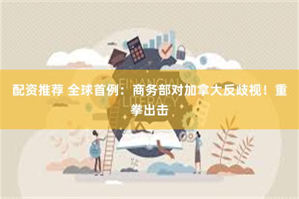 配资推荐 全球首例：商务部对加拿大反歧视！重拳出击