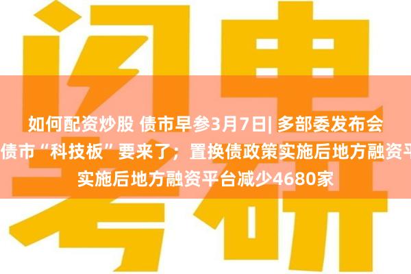 如何配资炒股 债市早参3月7日| 多部委发布会释放重要信息，债市“科技板”要来了；置换债政策实施后地方融资平台减少4680家