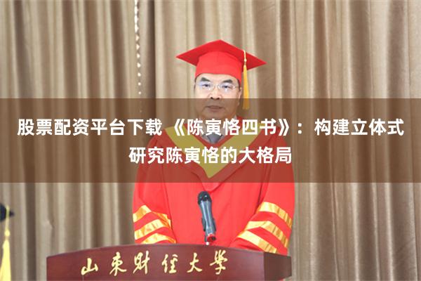股票配资平台下载 《陈寅恪四书》：构建立体式研究陈寅恪的大格局
