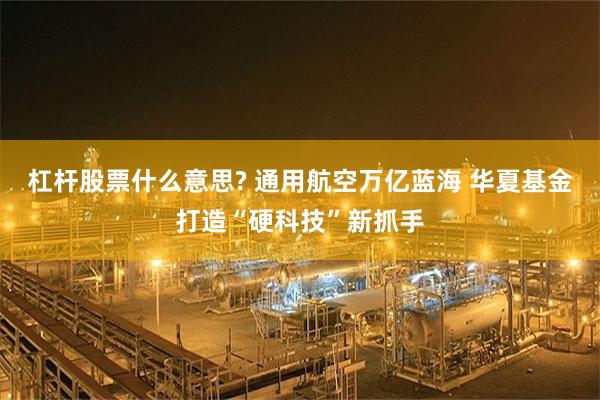 杠杆股票什么意思? 通用航空万亿蓝海 华夏基金打造“硬科技”新抓手