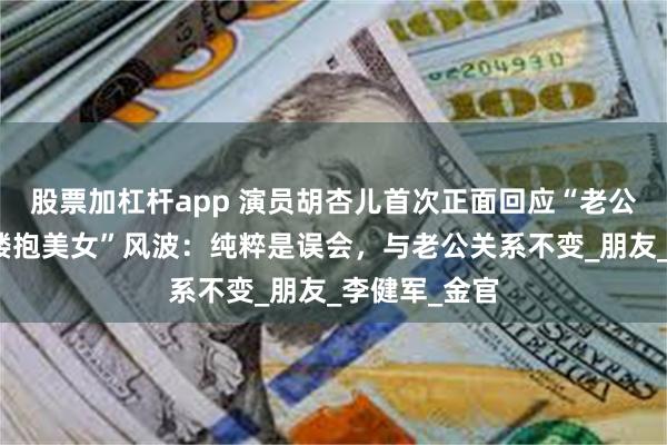 股票加杠杆app 演员胡杏儿首次正面回应“老公李乘德夜店搂抱美女”风波:纯粹是误会,与老公关系不变_朋友_李健军_金官