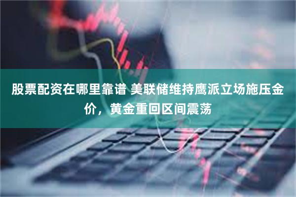股票配资在哪里靠谱 美联储维持鹰派立场施压金价,黄金重回区间震荡