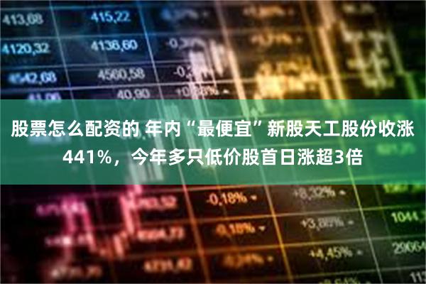 股票怎么配资的 年内“最便宜”新股天工股份收涨441%，今年多只低价股首日涨超3倍