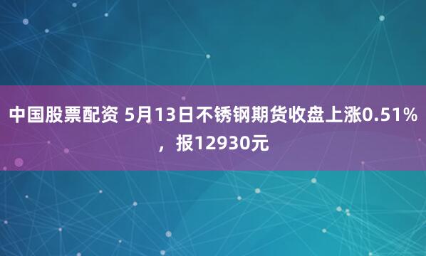 中国股票配资 5月13日不锈钢期货收盘上涨0.51%,报12930元