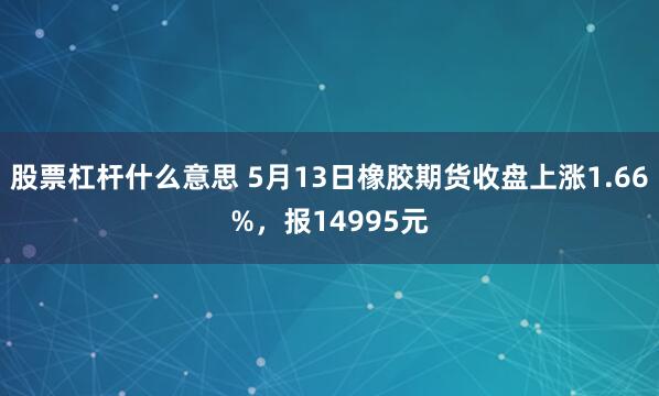 股票杠杆什么意思 5月13日橡胶期货收盘上涨1.66%，报14995元