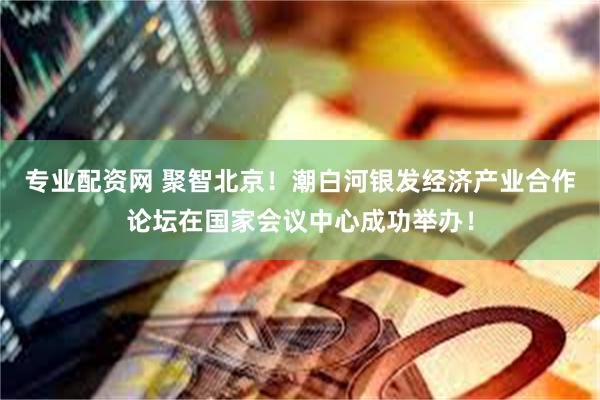 专业配资网 聚智北京!潮白河银发经济产业合作论坛在国家会议中心成功举办!