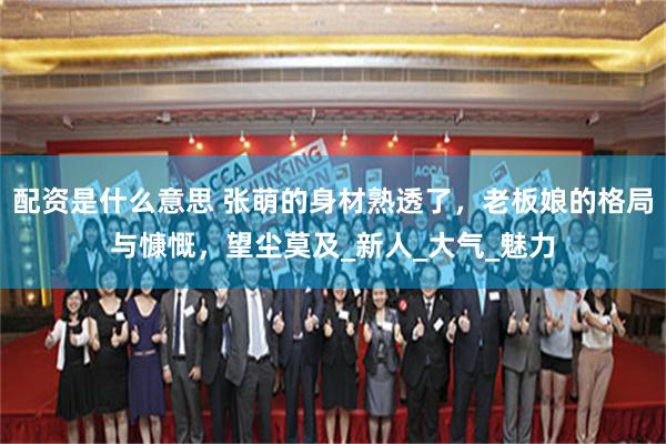 配资是什么意思 张萌的身材熟透了,老板娘的格局与慷慨,望尘莫及_新人_大气_魅力