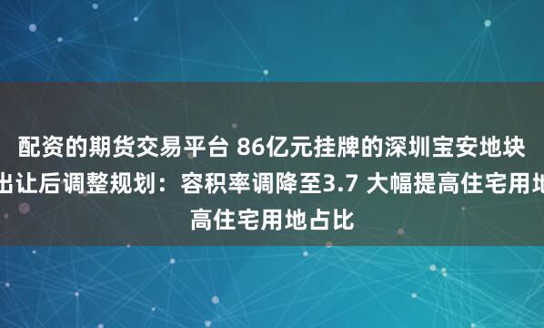 配资的期货交易平台 86亿元挂牌的深圳宝安地块中止出让后调整规划：容积率调降至3.7 大幅提高住宅用地占比