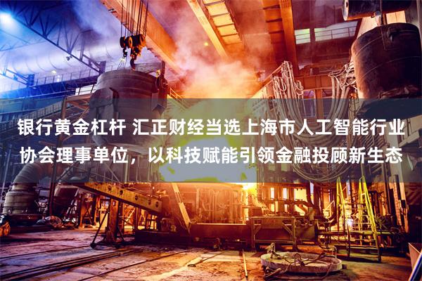 银行黄金杠杆 汇正财经当选上海市人工智能行业协会理事单位,以科技赋能引领金融投顾新生态