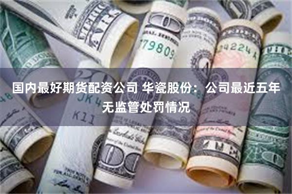 国内最好期货配资公司 华瓷股份:公司最近五年无监管处罚情况