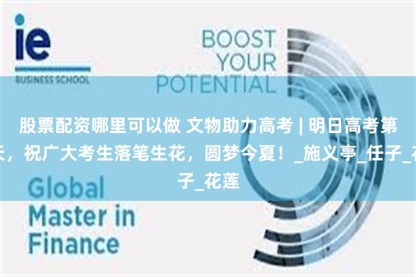 股票配资哪里可以做 文物助力高考 | 明日高考第二天，祝广大考生落笔生花，圆梦今夏！_施义亭_任子_花莲