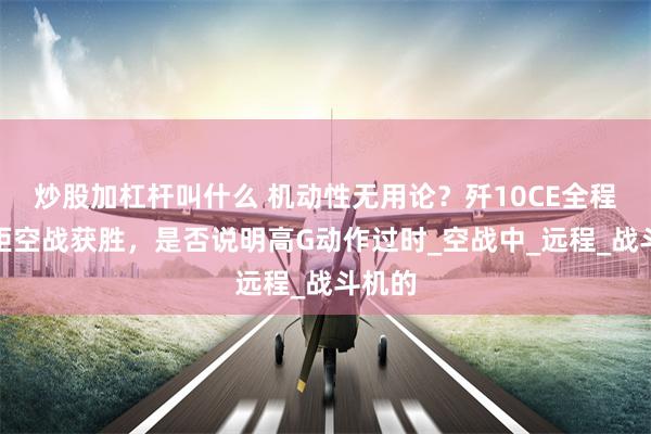 炒股加杠杆叫什么 机动性无用论?歼10CE全程超视距空战获胜,是否说明高G动作过时_空战中_远程_战斗机的