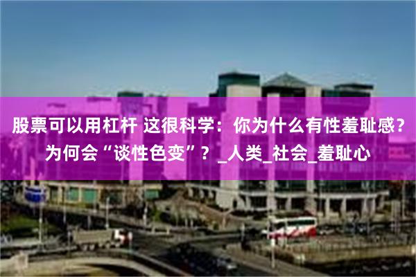 股票可以用杠杆 这很科学:你为什么有性羞耻感?为何会“谈性色变”?_人类_社会_羞耻心