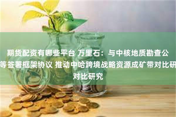 期货配资有哪些平台 万里石：与中核地质勘查公司等签署框架协议 推动中哈跨境战略资源成矿带对比研究