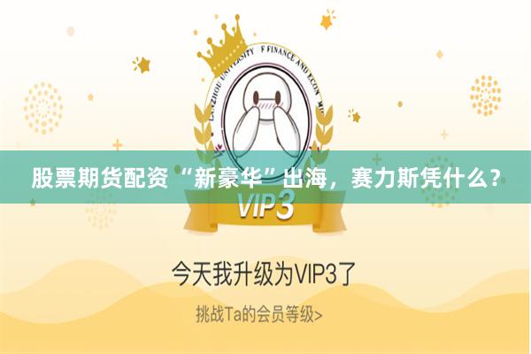 股票期货配资 “新豪华”出海,赛力斯凭什么?